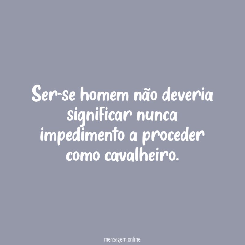 Ser-se homem não deveria significar nunca impedimento a proceder como cavalheiro