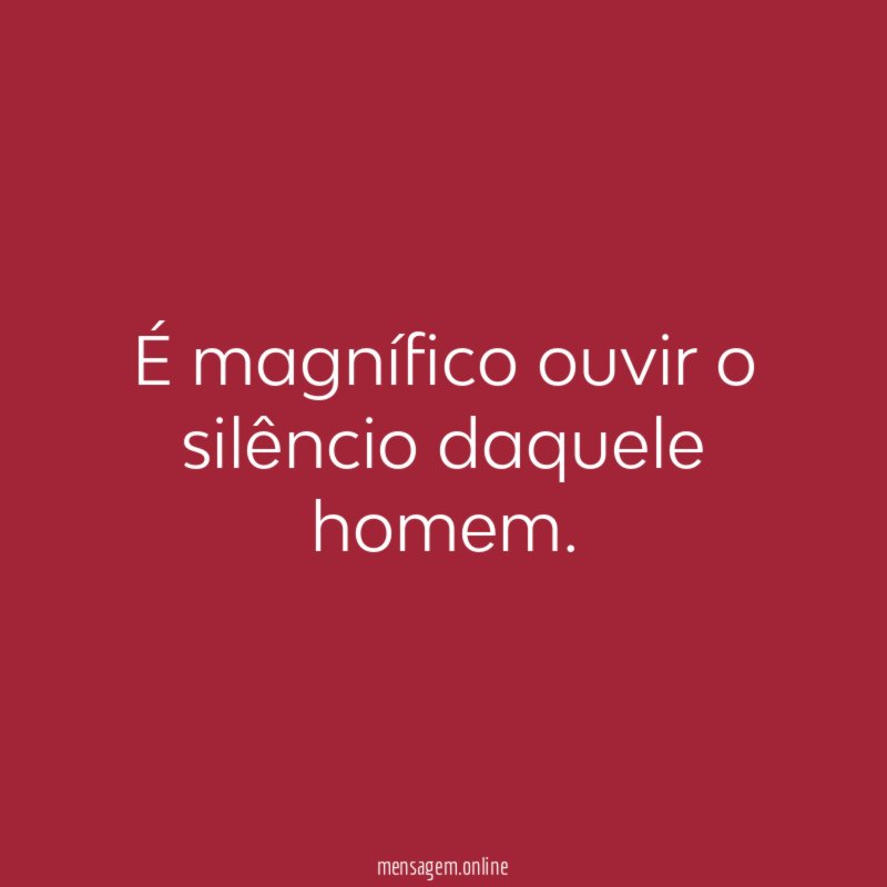 É magnífico ouvir o silêncio daquele homem