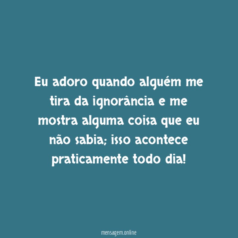 Eu adoro quando alguém me tira da ignorância