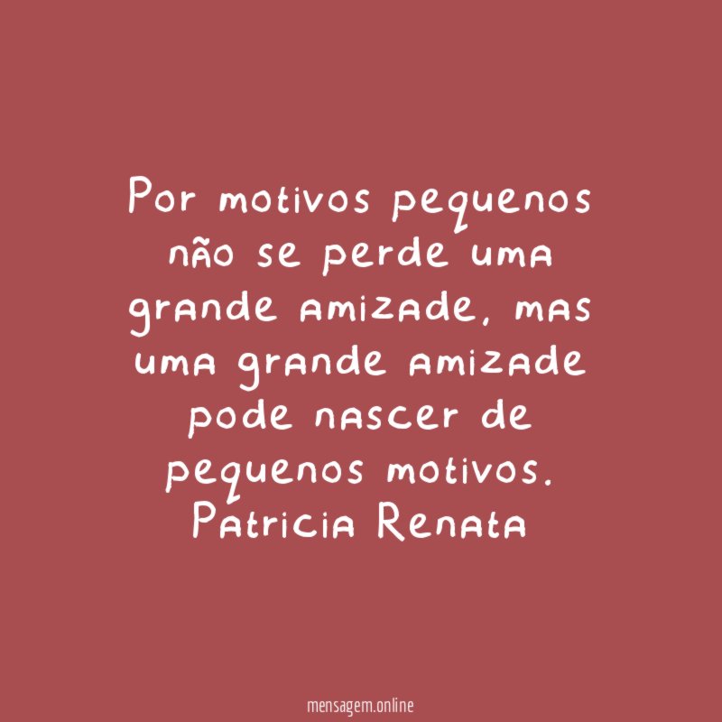 Por motivos pequenos não se perde uma grande amizade, mas uma grande amizade pode nascer de pequenos motivos.
