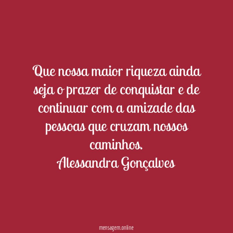 Que nossa maior riqueza ainda seja o prazer de conquistar e de continuar com a amizade das pessoas que cruzam nossos caminhos.