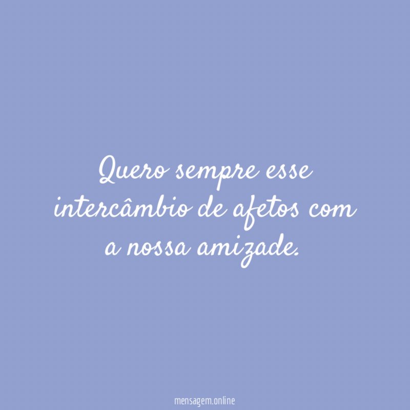 Quero sempre esse intercâmbio de afetos com a nossa amizade