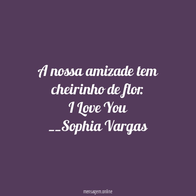 A nossa amizade tem cheirinho de flor.
I Love You