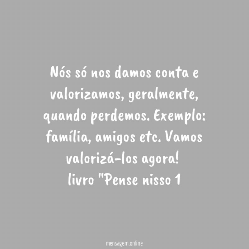 Nós só nos damos conta e valorizamos, geralmente, quando perdemos. Exemplo: família, amigos etc. Vamos valorizá-los agora!
