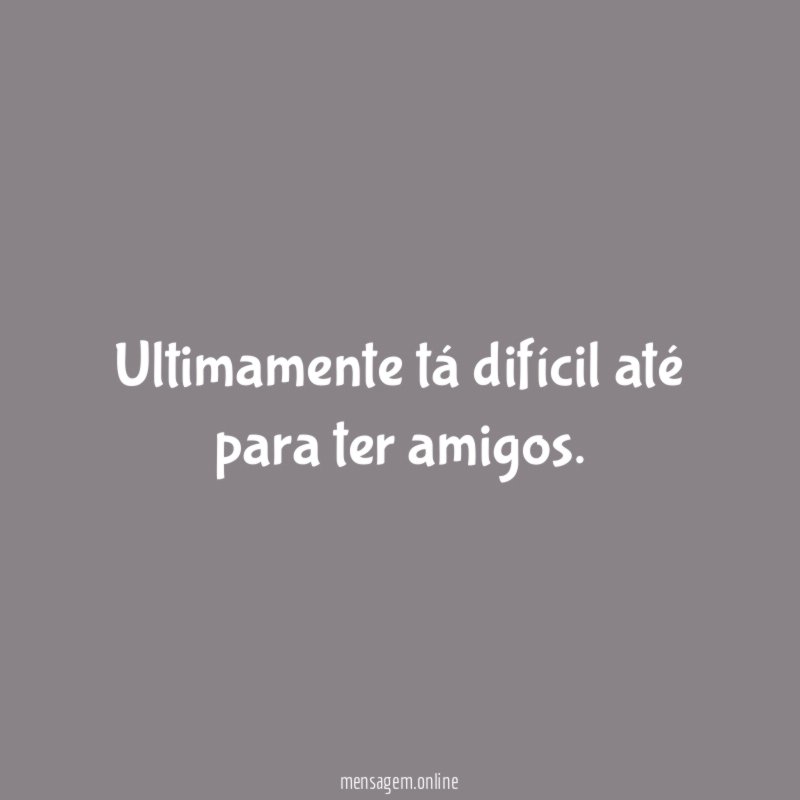Ultimamente tá difícil até para ter amigos