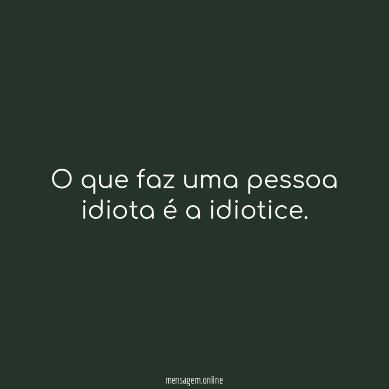 O que faz uma pessoa idiota é a idiotice