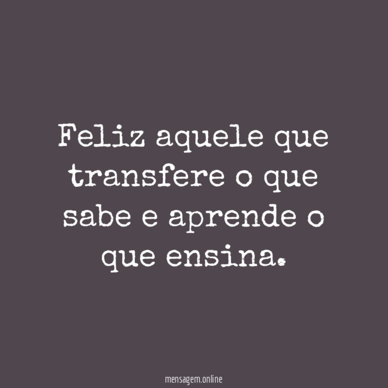 Feliz aquele que transfere o que sabe e aprende o que ensina