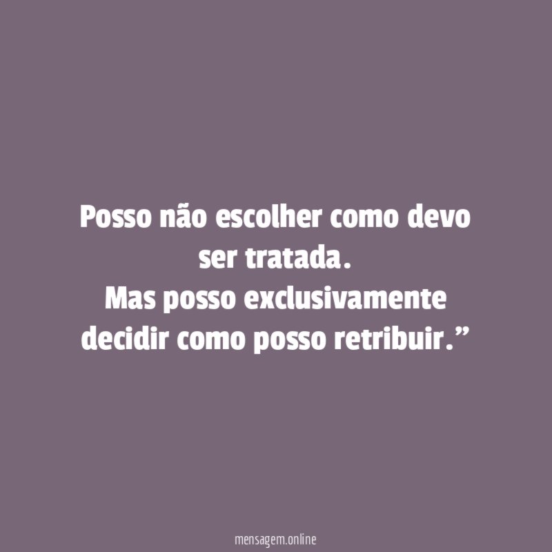 "Posso não escolher como devo ser tratada. Mas posso exclusivamente decidir como posso retribuir."