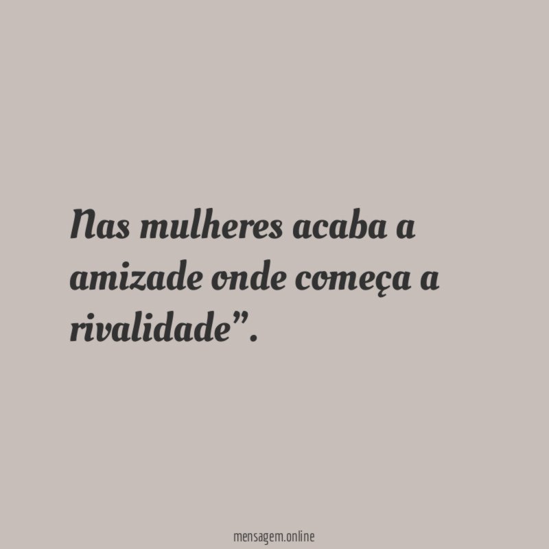Nas mulheres acaba a amizade onde começa a rivalidade”