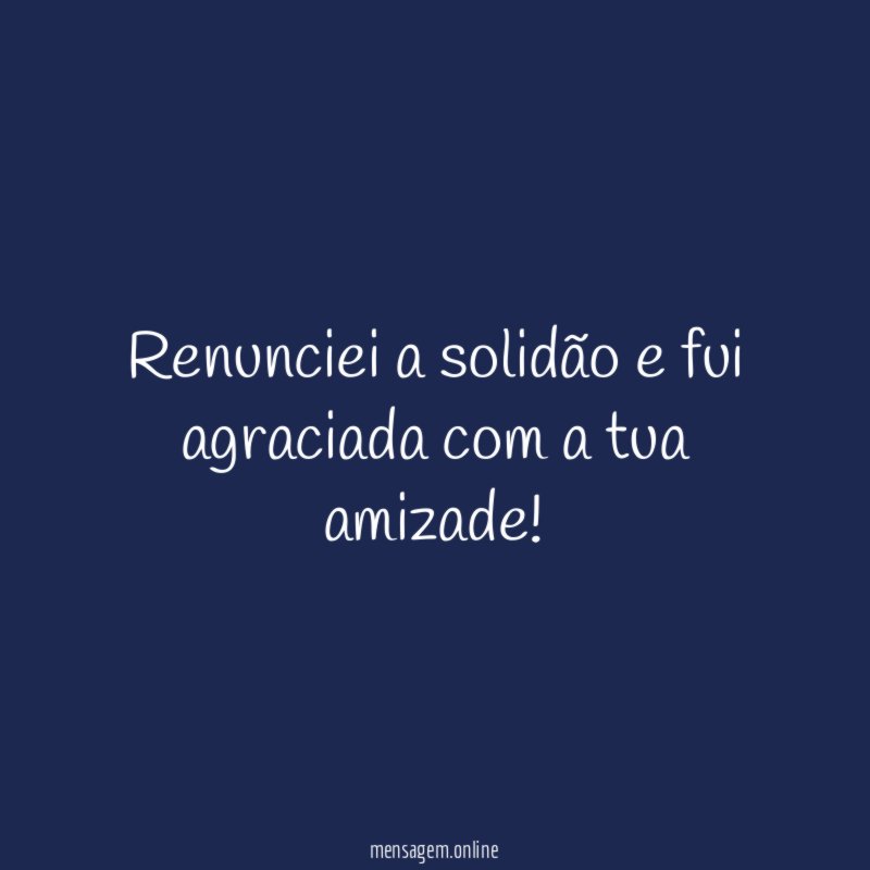Renunciei a solidão e fui agraciada com a tua amizade