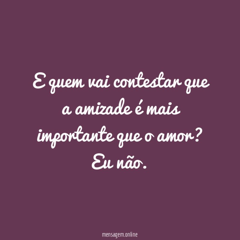 E quem vai contestar que a amizade é mais importante que o amor