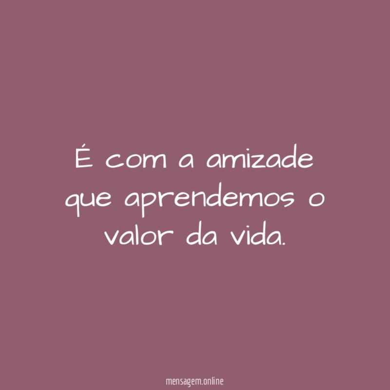 É com a amizade que aprendemos o valor da vida