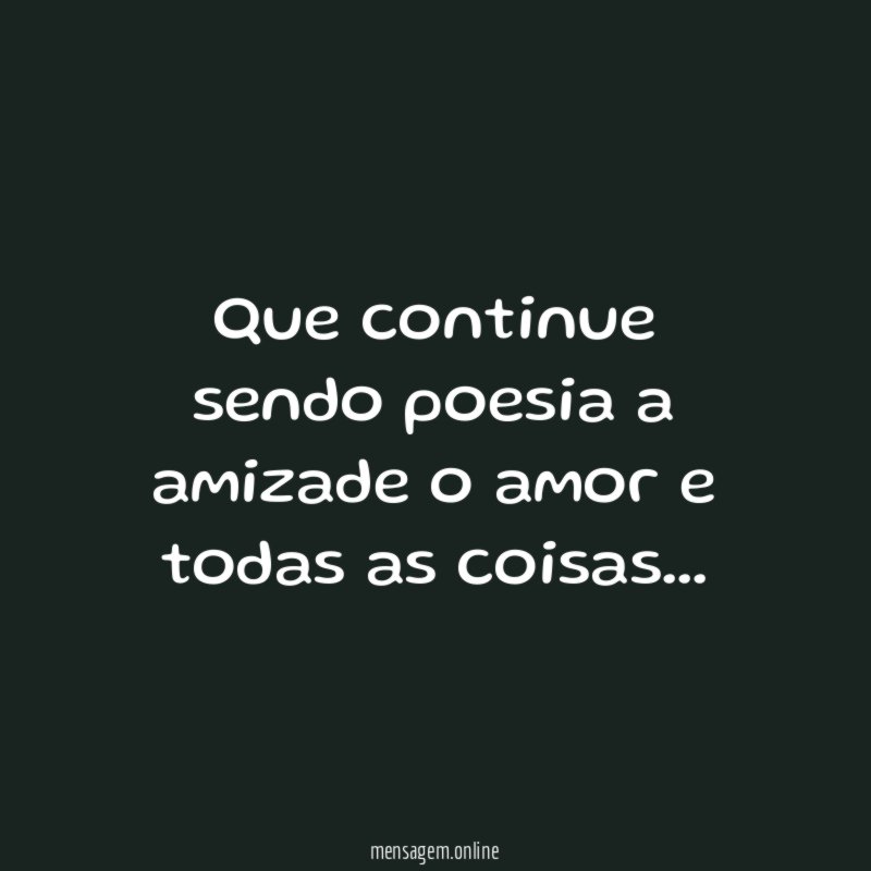 Que continue sendo poesia a amizade o amor e todas as coisas