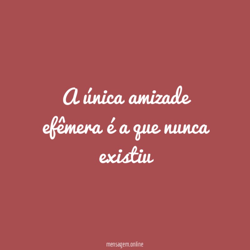 A única amizade efêmera é a que nunca existiu