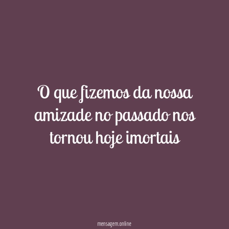 O que fizemos da nossa amizade no passado nos tornou hoje imortais