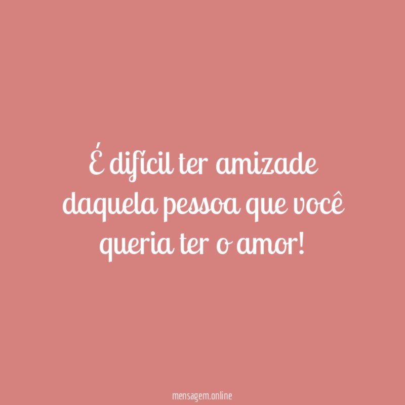 É difícil ter amizade daquela pessoa que você queria ter o amor