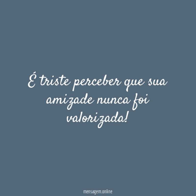 É triste perceber que sua amizade nunca foi valorizada