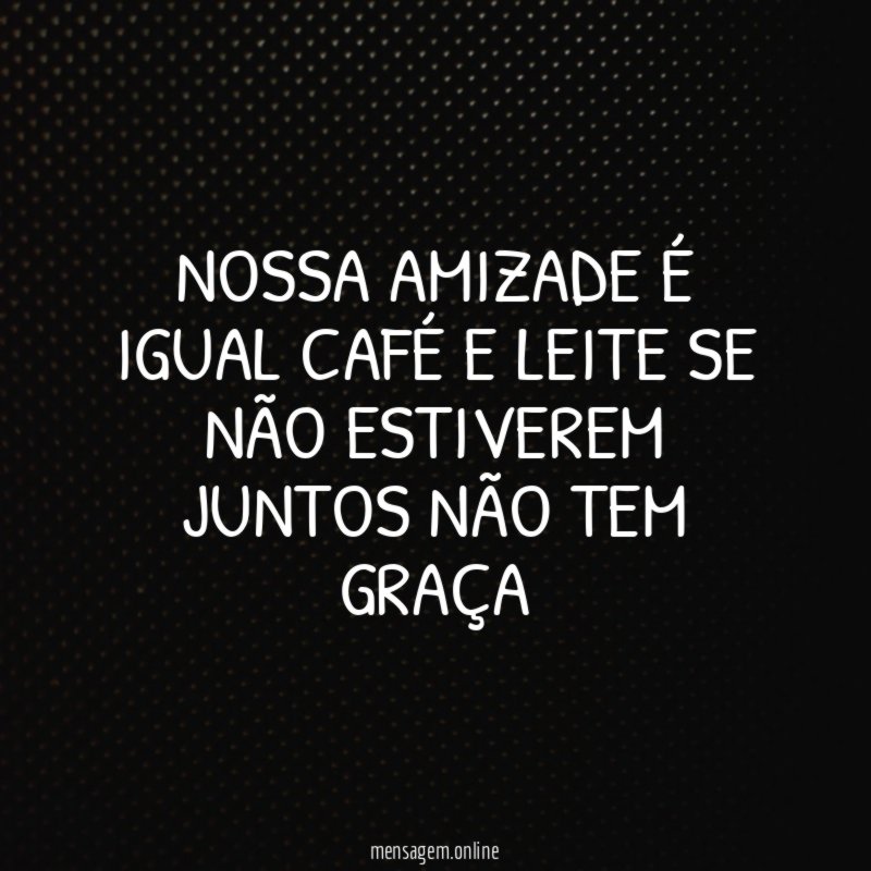 Nossa amizade é igual café e leite se