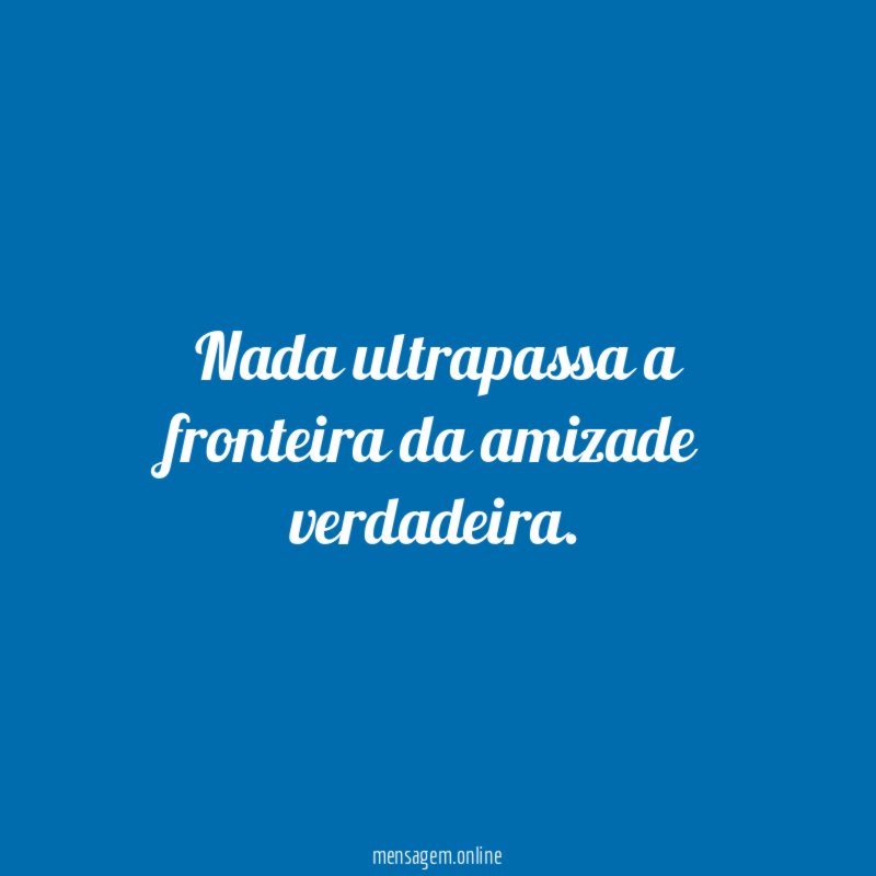 Nada ultrapassa a fronteira da amizade verdadeira