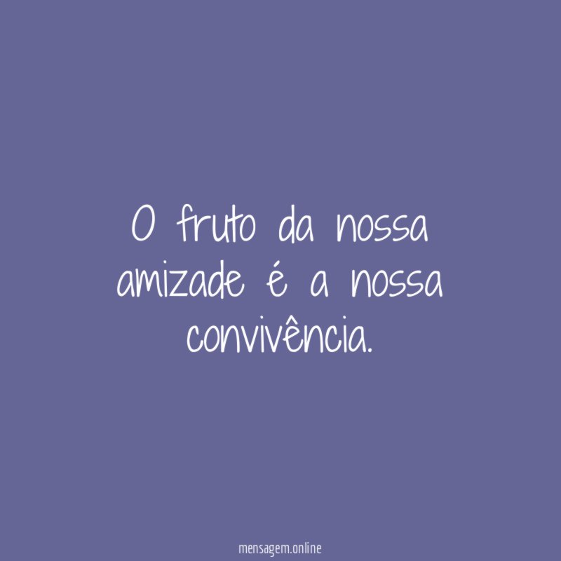 O fruto da nossa amizade é a nossa convivência