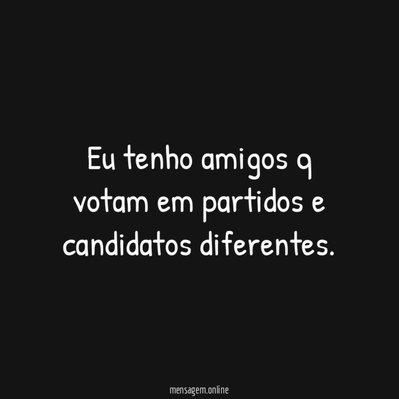 Eu tenho amigos q votam em partidos e candidatos diferentes
