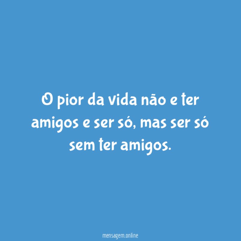 O pior da vida não e ter amigos e ser só
