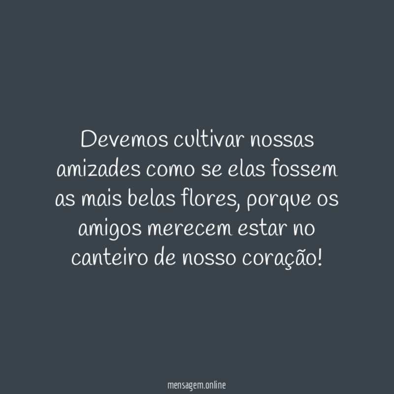 Devemos cultivar nossas amizades como se elas fossem as mais belas flores