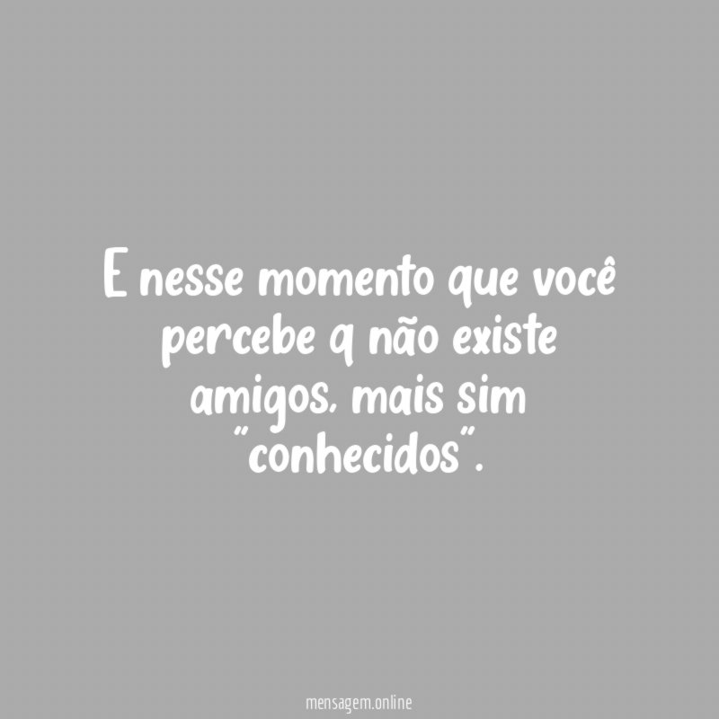 E nesse momento que você percebe q não existe amigos
