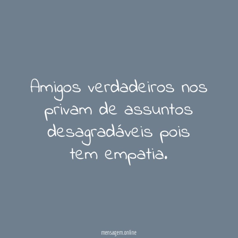 Amigos verdadeiros nos privam de assuntos desagradáveis pois tem empatia