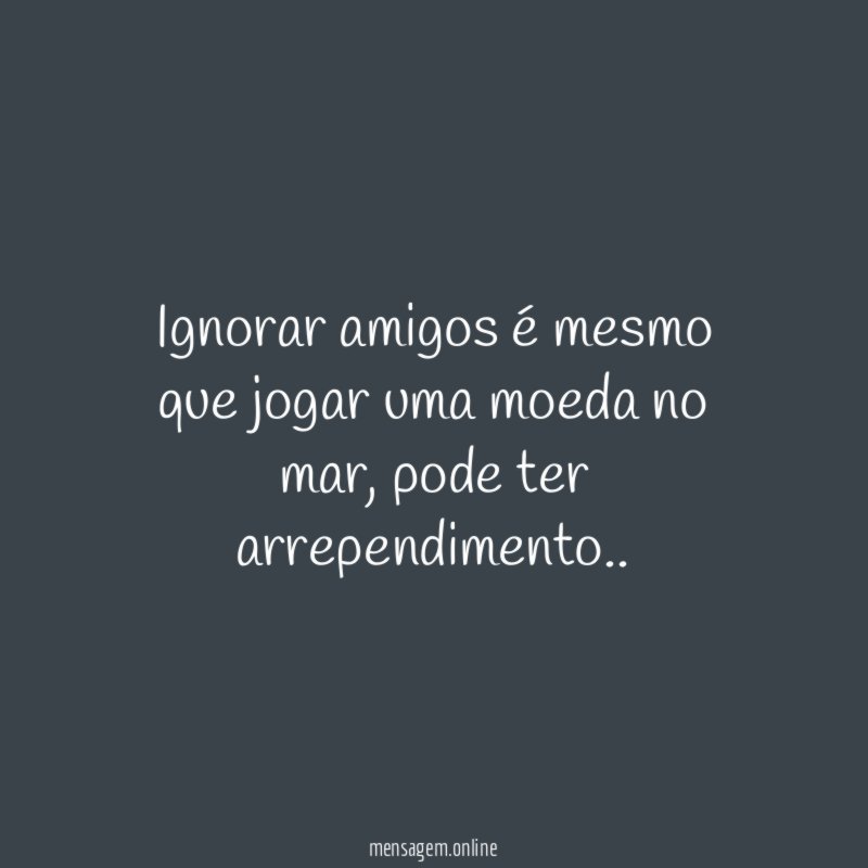 Ignorar amigos é mesmo que jogar uma moeda no mar