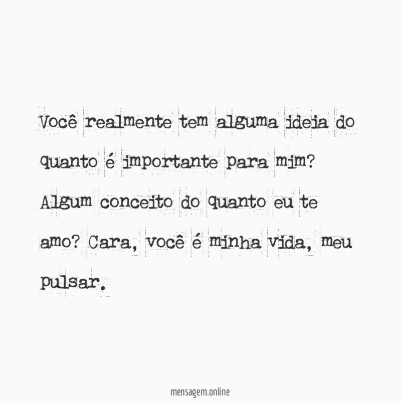 Você realmente tem alguma ideia do quanto é importante para mim