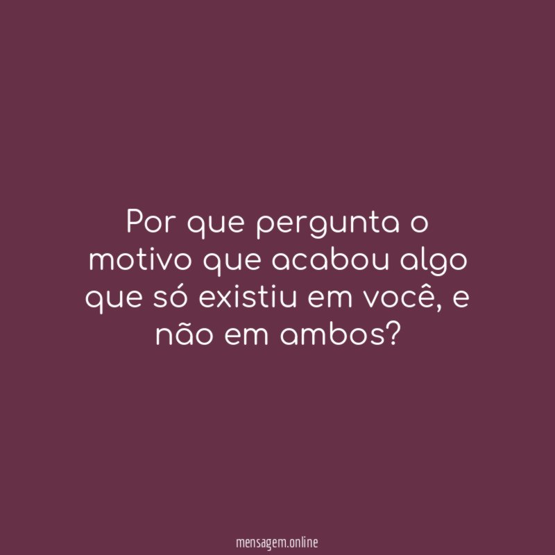 Por que pergunta o motivo que acabou algo