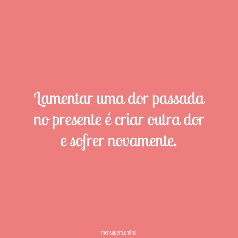 Lamentar uma dor passada no presente é criar outra dor e sofrer novamente