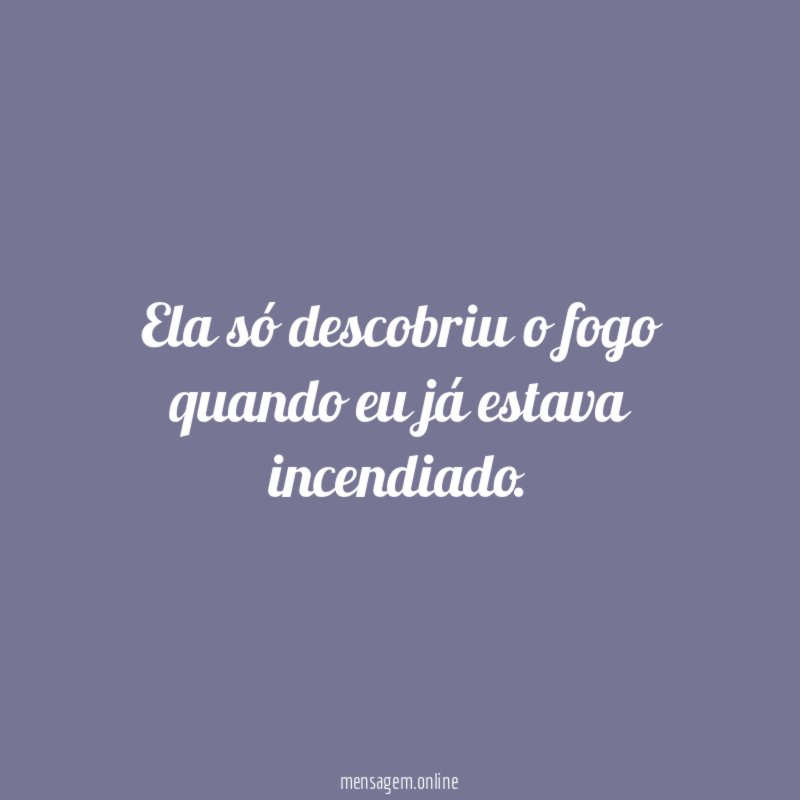 Ela só descobriu o fogo quando eu já estava incendiado