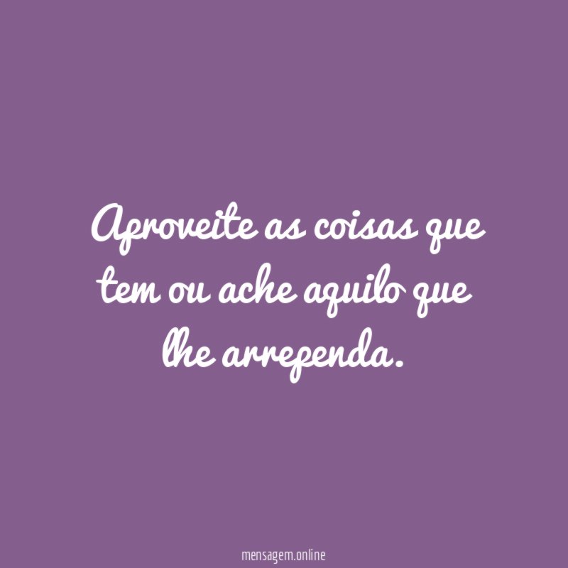 Aproveite as coisas que tem ou ache aquilo que lhe arrependa