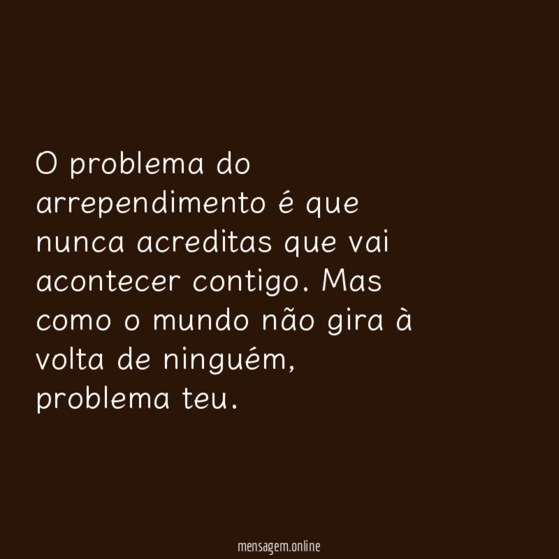 O problema do arrependimento é que nunca acreditas que vai acontecer contigo