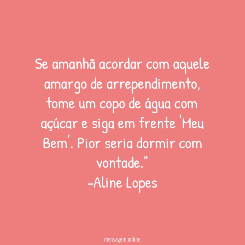 "Se amanhã acordar com aquele amargo de arrependimento, tome um copo de água com açúcar e siga em frente 'Meu Bem'. Pior seria dormir com vontade."