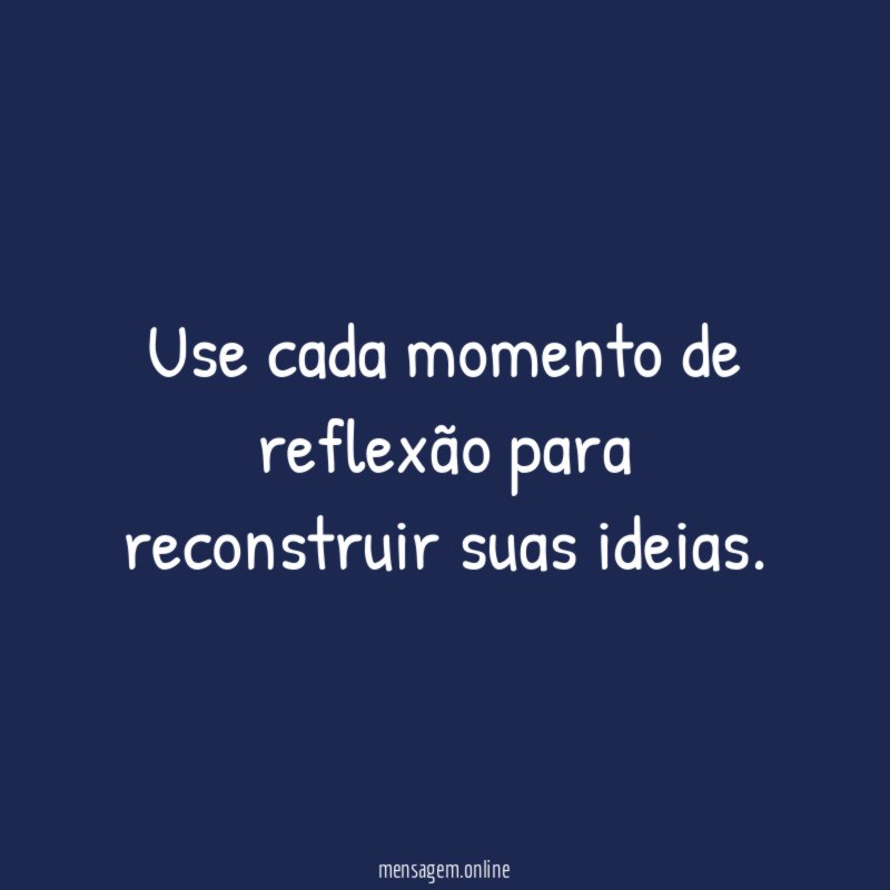 Use cada momento de reflexão para reconstruir suas ideias
