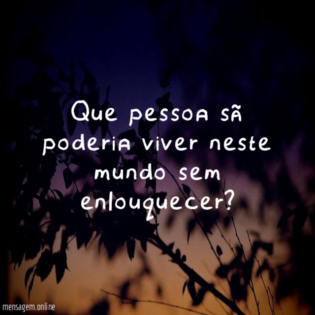 Que pessoa sã poderia viver neste mundo sem enlouquecer