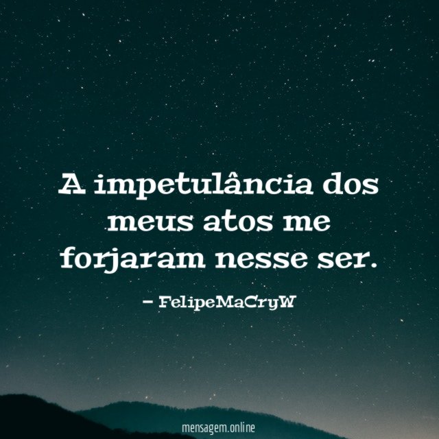 A impetulância dos meus atos me forjaram nesse ser