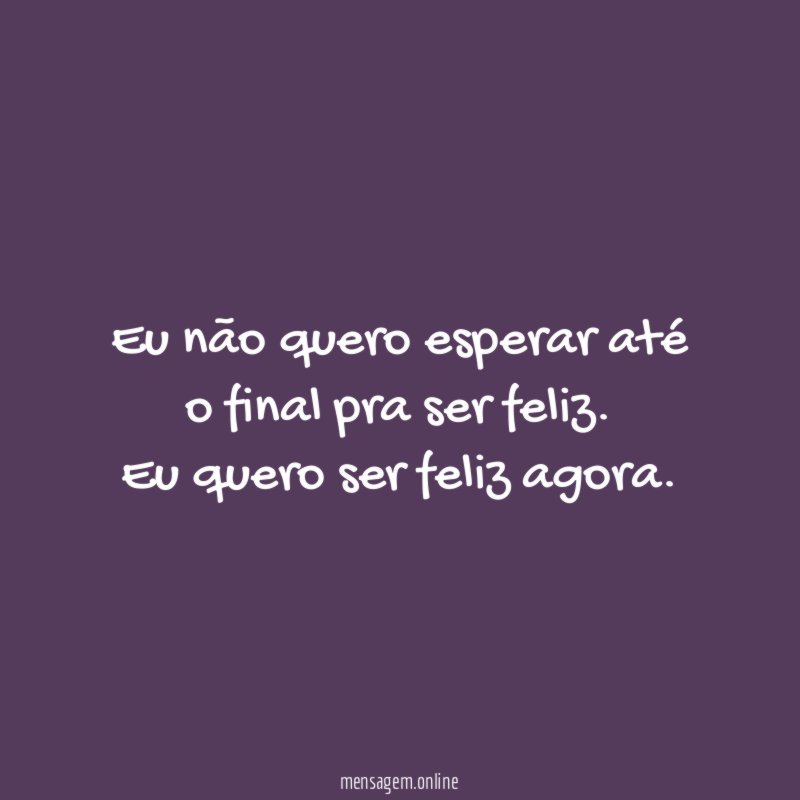 Eu não quero esperar até o final pra ser feliz