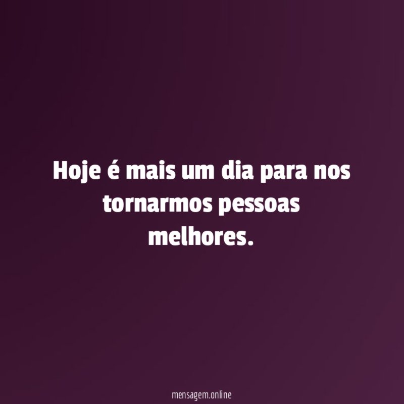 Hoje é mais um dia para nos tornarmos pessoas melhores
