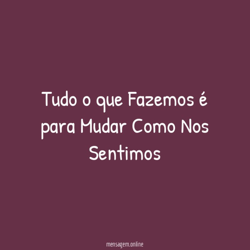 Tudo o que Fazemos é para Mudar Como Nos Sentimos