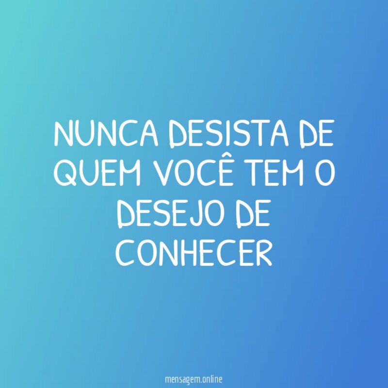 Nunca desista de quem você tem o desejo de conhecer