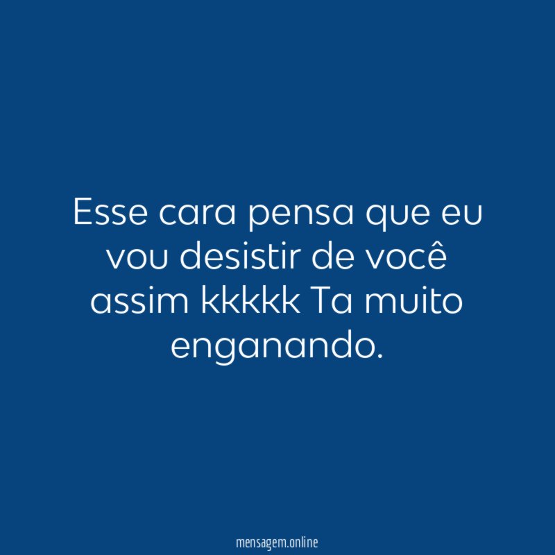 Esse cara pensa que eu vou desistir de