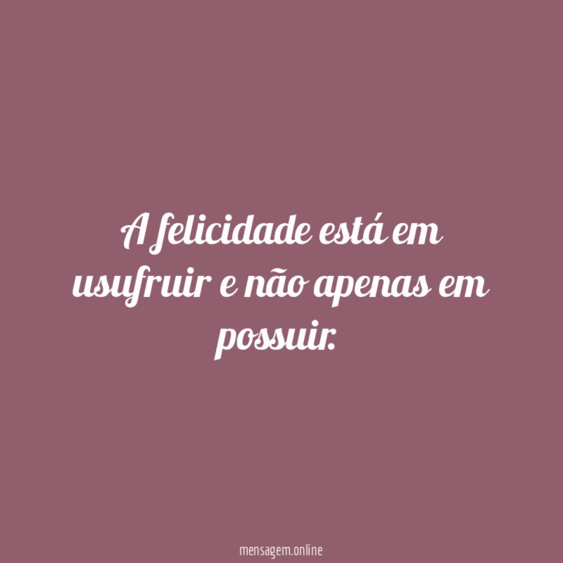 A felicidade está em usufruir e não apenas em possuir