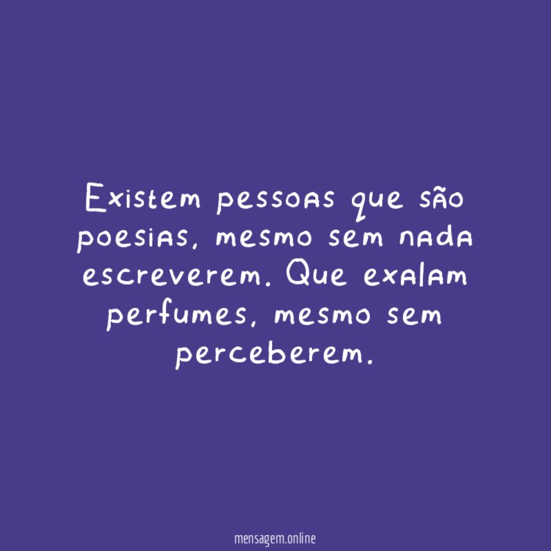 Existem pessoas que são poesias, mesmo sem nada escreverem. Que exalam perfumes, mesmo sem perceberem.
