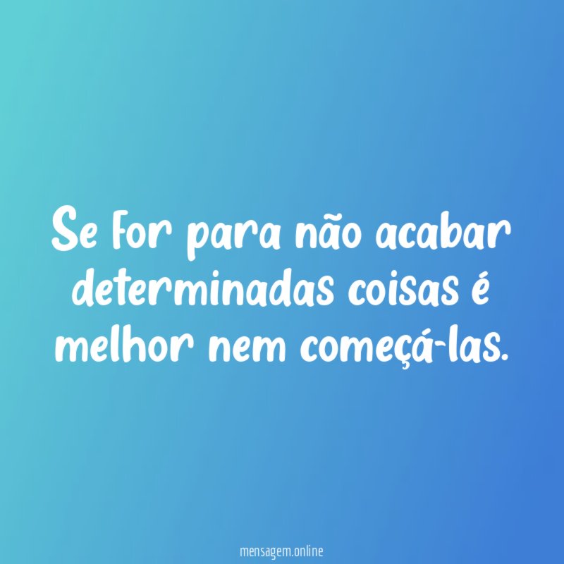 Se for para não acabar determinadas coisas é melhor nem começá-las
