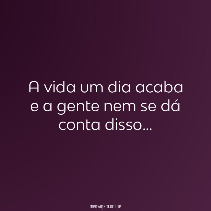 A vida um dia acaba e a