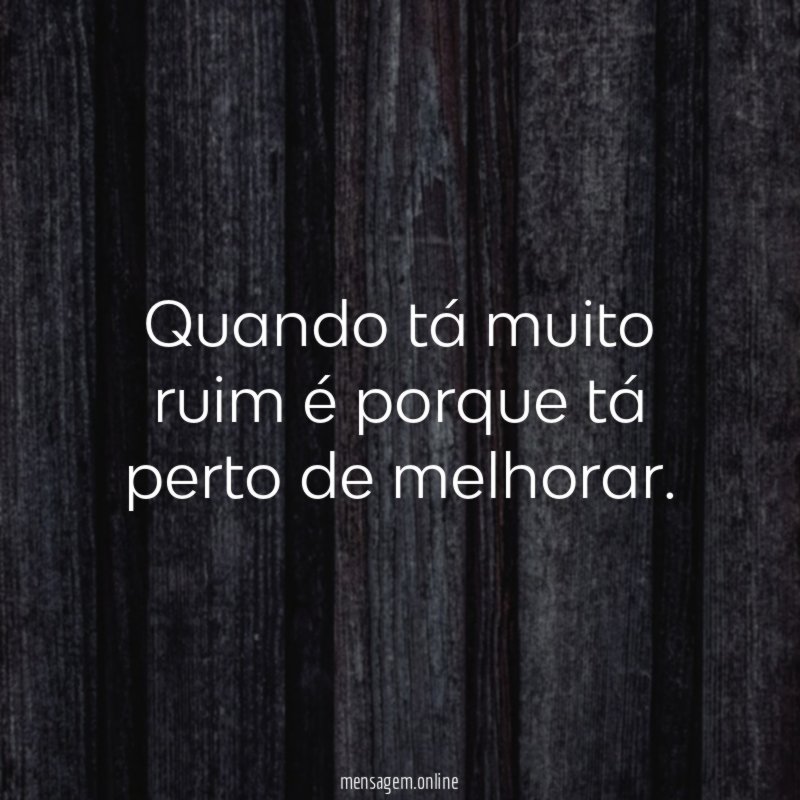 Quando tá muito ruim é porque tá perto de melhorar